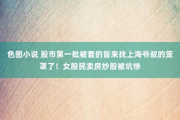 色图小说 股市第一批被套的皆来找上海爷叔的笼罩了！女股民卖房炒股被坑惨