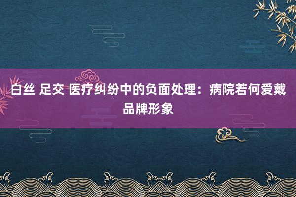 白丝 足交 医疗纠纷中的负面处理：病院若何爱戴品牌形象