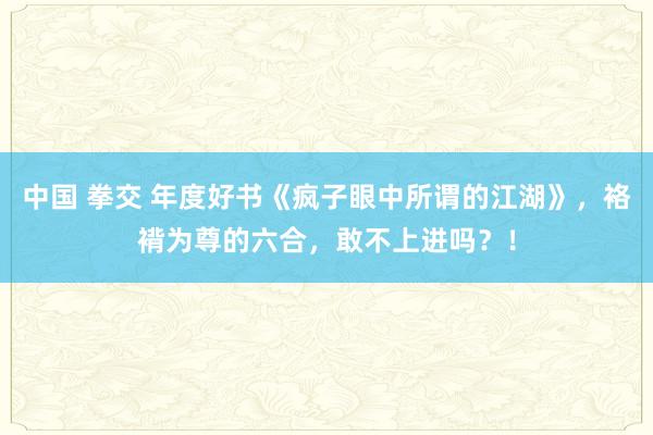 中国 拳交 年度好书《疯子眼中所谓的江湖》，袼褙为尊的六合，敢不上进吗？！