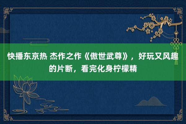 快播东京热 杰作之作《傲世武尊》，好玩又风趣的片断，看完化身柠檬精