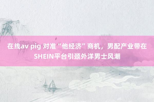 在线av pig 对准“他经济”商机，男配产业带在SHEIN平台引颈外洋男士风潮