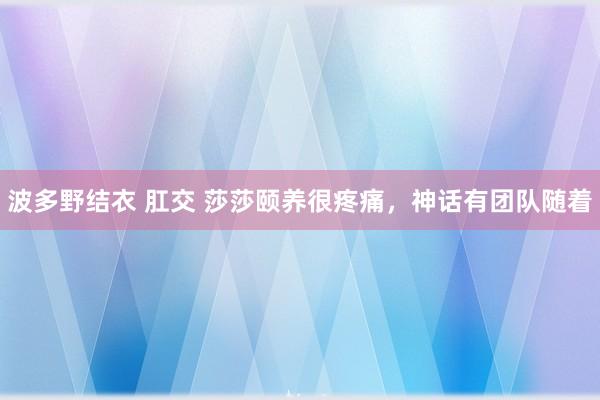 波多野结衣 肛交 莎莎颐养很疼痛，神话有团队随着