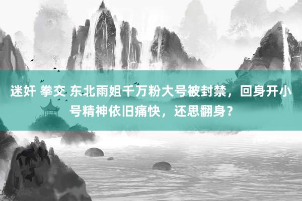 迷奸 拳交 东北雨姐千万粉大号被封禁，回身开小号精神依旧痛快，还思翻身？