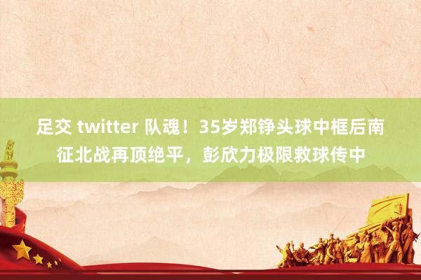 足交 twitter 队魂！35岁郑铮头球中框后南征北战再顶绝平，彭欣力极限救球传中