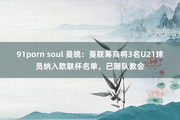 91porn soul 曼晚：曼联筹商将3名U21球员纳入欧联杯名单，已随队教会