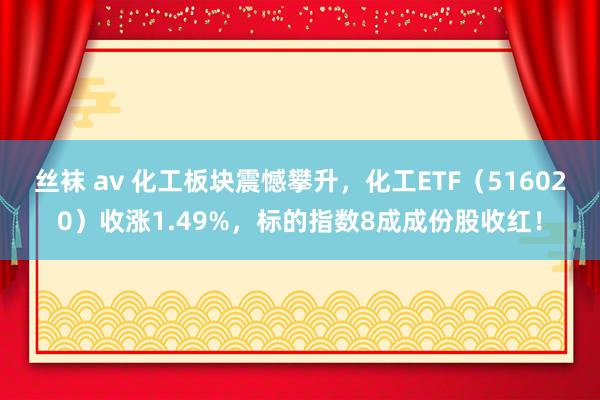 丝袜 av 化工板块震憾攀升，化工ETF（516020）收涨1.49%，标的指数8成成份股收红！