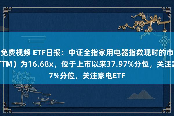 免费视频 ETF日报：中证全指家用电器指数现时的市盈率（TTM）为16.68x，位于上市以来37.97%分位，关注家电ETF