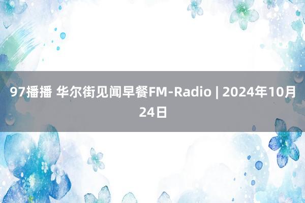 97播播 华尔街见闻早餐FM-Radio | 2024年10月24日