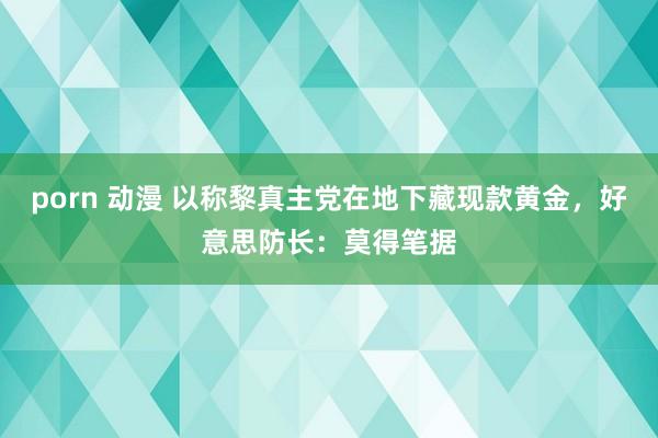 porn 动漫 以称黎真主党在地下藏现款黄金，好意思防长：莫得笔据