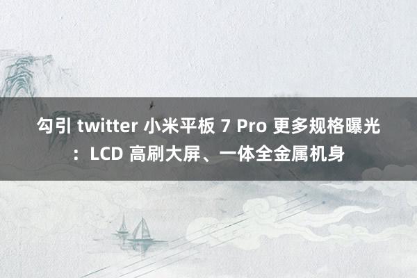 勾引 twitter 小米平板 7 Pro 更多规格曝光：LCD 高刷大屏、一体全金属机身