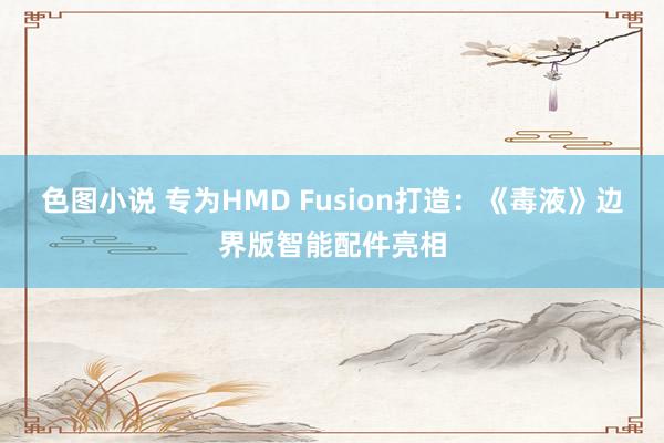 色图小说 专为HMD Fusion打造：《毒液》边界版智能配件亮相