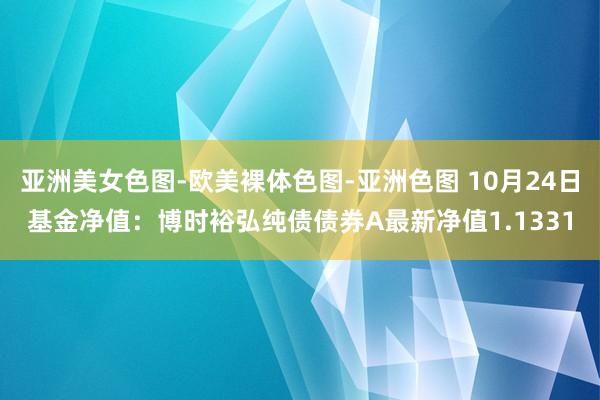 亚洲美女色图-欧美裸体色图-亚洲色图 10月24日基金净值：博时裕弘纯债债券A最新净值1.1331