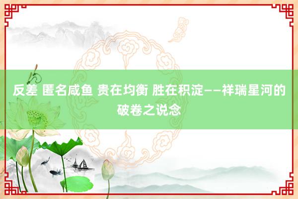 反差 匿名咸鱼 贵在均衡 胜在积淀——祥瑞星河的破卷之说念