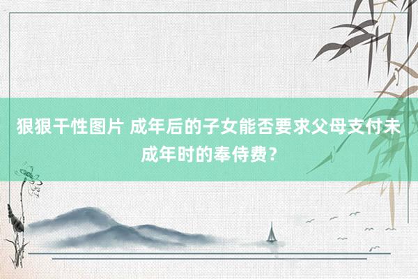 狠狠干性图片 成年后的子女能否要求父母支付未成年时的奉侍费？