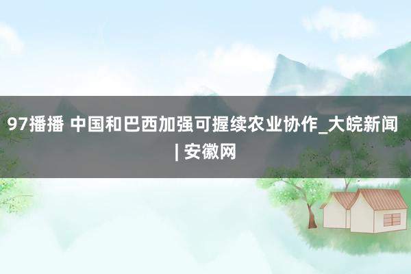 97播播 中国和巴西加强可握续农业协作_大皖新闻 | 安徽网