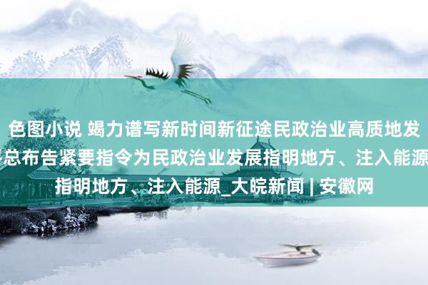 色图小说 竭力谱写新时间新征途民政治业高质地发展新篇章——习近平总布告紧要指令为民政治业发展指明地方、注入能源_大皖新闻 | 安徽网