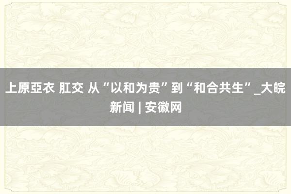 上原亞衣 肛交 从“以和为贵”到“和合共生”_大皖新闻 | 安徽网