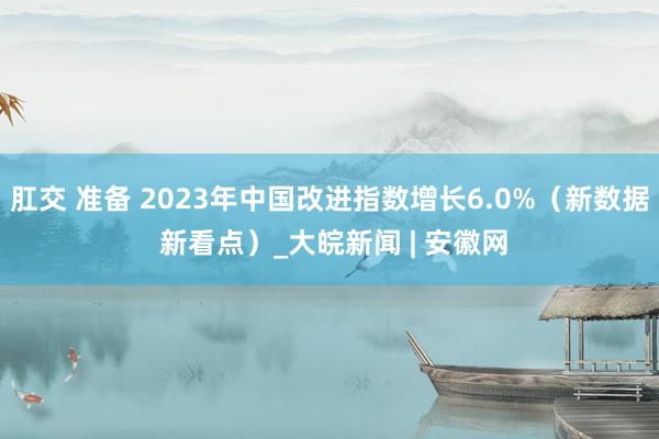 肛交 准备 2023年中国改进指数增长6.0%（新数据 新看点）_大皖新闻 | 安徽网