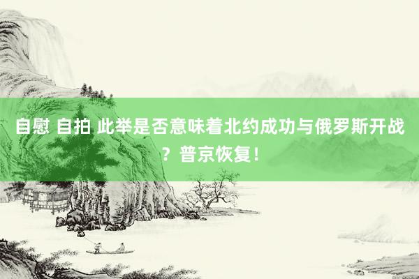 自慰 自拍 此举是否意味着北约成功与俄罗斯开战？普京恢复！