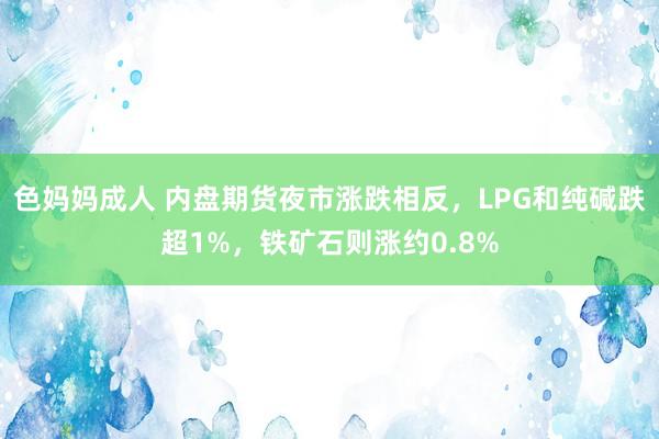 色妈妈成人 内盘期货夜市涨跌相反，LPG和纯碱跌超1%，铁矿石则涨约0.8%