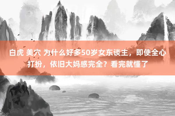 白虎 美穴 为什么好多50岁女东谈主，即使全心打扮，依旧大妈感完全？看完就懂了