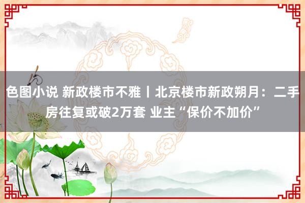 色图小说 新政楼市不雅丨北京楼市新政朔月：二手房往复或破2万套 业主“保价不加价”