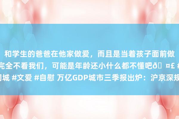 和学生的爸爸在他家做爱，而且是当着孩子面前做爱，太刺激了，孩子完全不看我们，可能是年龄还小什么都不懂吧🤣 #同城 #文爱 #自慰 万亿GDP城市三季报出炉：沪京深规模领跑 天津再行越过宁波