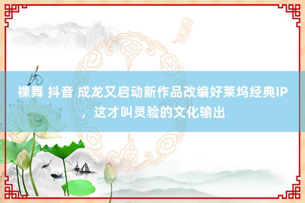 裸舞 抖音 成龙又启动新作品改编好莱坞经典IP，这才叫灵验的文化输出