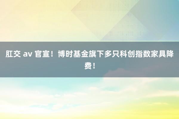 肛交 av 官宣！博时基金旗下多只科创指数家具降费！