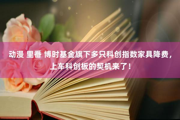 动漫 里番 博时基金旗下多只科创指数家具降费，上车科创板的契机来了！