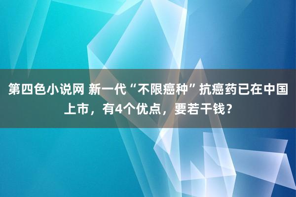 第四色小说网 新一代“不限癌种”抗癌药已在中国上市，有4个优点，要若干钱？