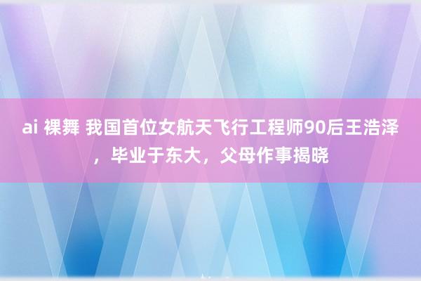 ai 裸舞 我国首位女航天飞行工程师90后王浩泽，毕业于东大，父母作事揭晓