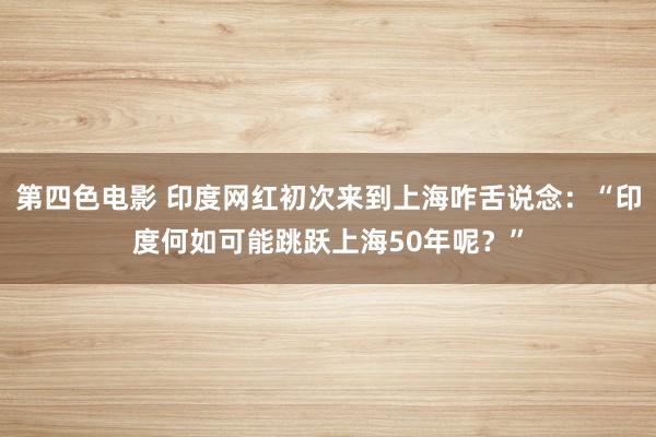 第四色电影 印度网红初次来到上海咋舌说念：“印度何如可能跳跃上海50年呢？”