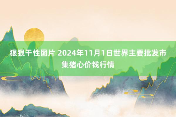 狠狠干性图片 2024年11月1日世界主要批发市集猪心价钱行情