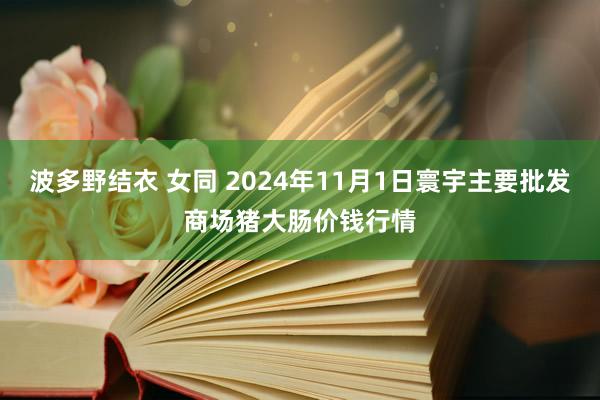 波多野结衣 女同 2024年11月1日寰宇主要批发商场猪大肠价钱行情