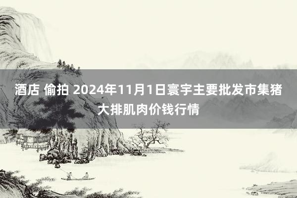 酒店 偷拍 2024年11月1日寰宇主要批发市集猪大排肌肉价钱行情