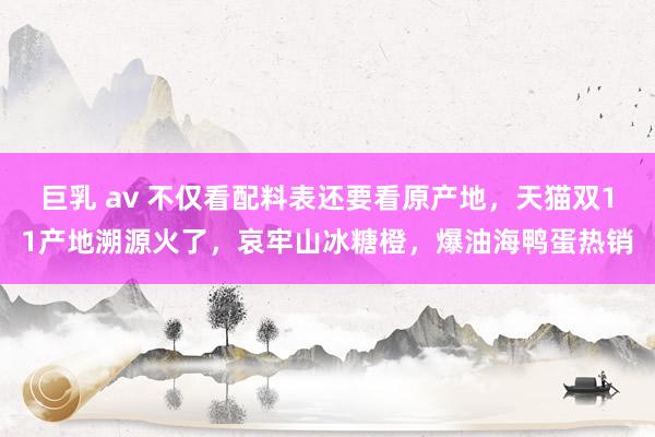 巨乳 av 不仅看配料表还要看原产地，天猫双11产地溯源火了，哀牢山冰糖橙，爆油海鸭蛋热销