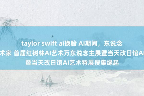 taylor swift ai换脸 AI期间，东说念主东说念主皆是艺术家 首届红树林AI艺术万东说念主展暨当天改日馆AI艺术特展搜集缘起