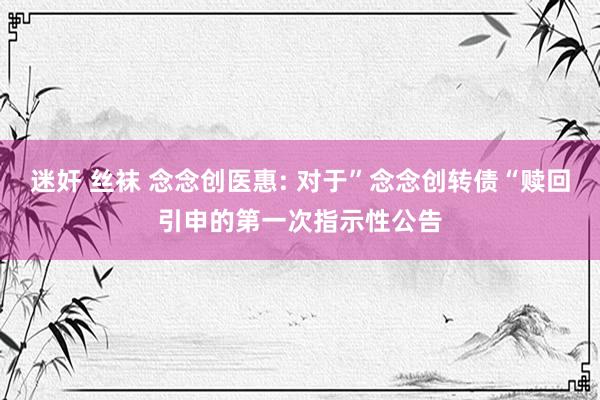 迷奸 丝袜 念念创医惠: 对于”念念创转债“赎回引申的第一次指示性公告