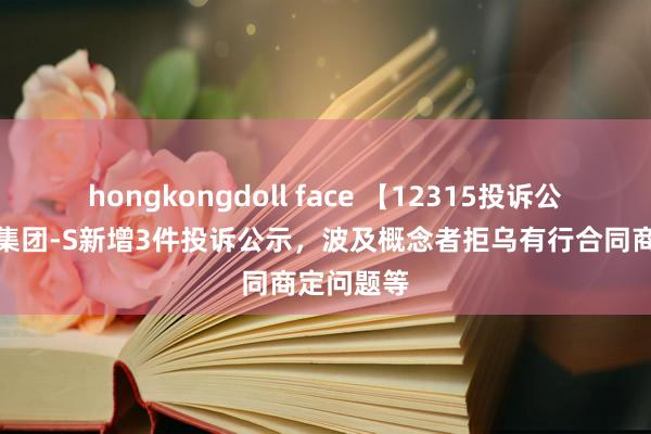 hongkongdoll face 【12315投诉公示】携程集团-S新增3件投诉公示，波及概念者拒乌有行合同商定问题等