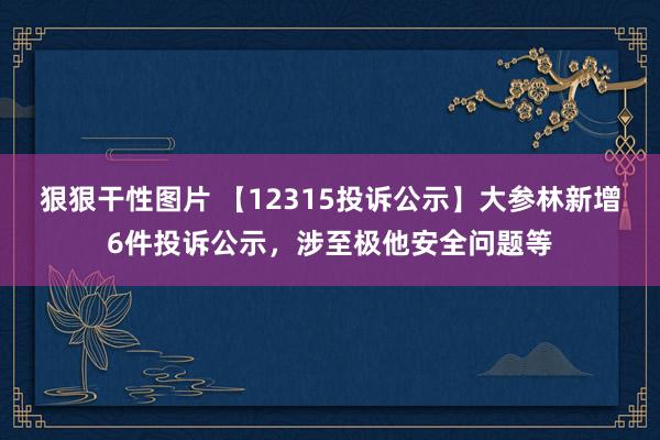 狠狠干性图片 【12315投诉公示】大参林新增6件投诉公示，涉至极他安全问题等