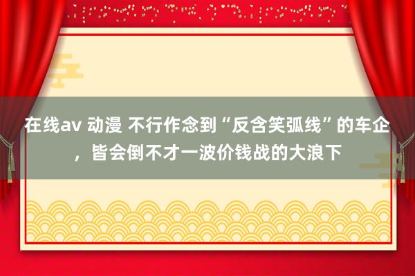 在线av 动漫 不行作念到“反含笑弧线”的车企，皆会倒不才一波价钱战的大浪下