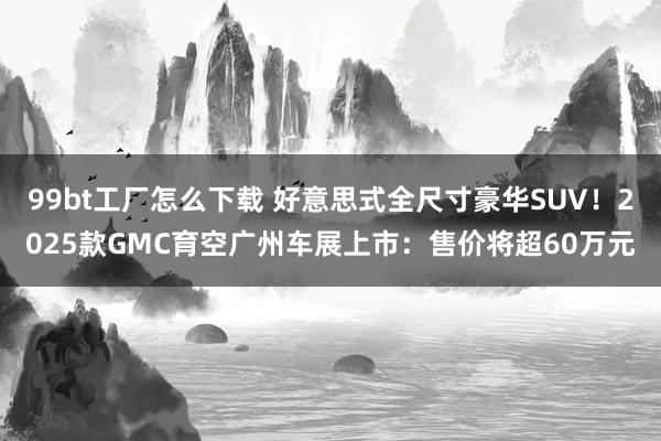 99bt工厂怎么下载 好意思式全尺寸豪华SUV！2025款GMC育空广州车展上市：售价将超60万元