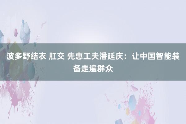 波多野结衣 肛交 先惠工夫潘延庆：让中国智能装备走遍群众