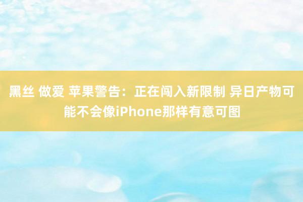 黑丝 做爱 苹果警告：正在闯入新限制 异日产物可能不会像iPhone那样有意可图