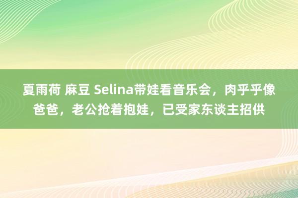 夏雨荷 麻豆 Selina带娃看音乐会，肉乎乎像爸爸，老公抢着抱娃，已受家东谈主招供