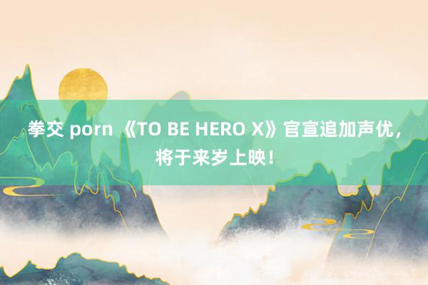 拳交 porn 《TO BE HERO X》官宣追加声优，将于来岁上映！