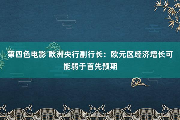 第四色电影 欧洲央行副行长：欧元区经济增长可能弱于首先预期