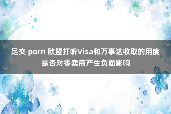 足交 porn 欧盟打听Visa和万事达收取的用度是否对零卖商产生负面影响