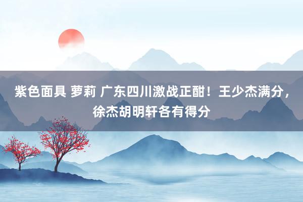 紫色面具 萝莉 广东四川激战正酣！王少杰满分，徐杰胡明轩各有得分